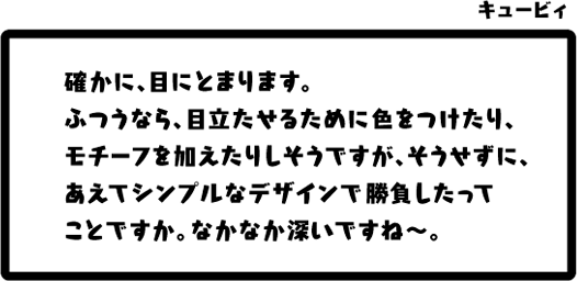 キュービィ：確かに、目にとまります。ふつうなら、目立たせるために色をつけたり、モチーフを加えたりしそうですが、そうせずに、あえてシンプルなデザインで勝負したってことですか。なかなか深いですね〜。