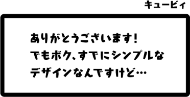 キュービィ：ありがとうございます！でもボク、すでにシンプルなデザインなんですけど…