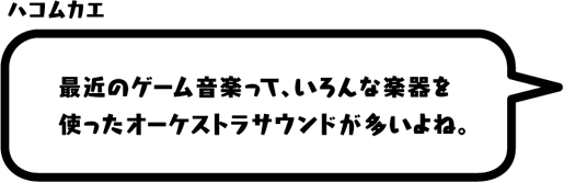 ハコムカエ：最近のゲーム音楽って、いろんな楽器を使ったオーケストラサウンドが多いよね。