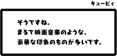 キュービィ：そうですね。まるで映画音楽のような、豪華な印象のものが多いです。