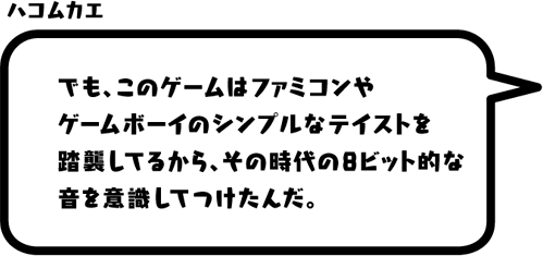 ハコムカエ：でも、このゲームはファミコンやゲームボーイのシンプルなテイストを踏襲してるから、その時代の8ビット的な音を意識してつけたんだ。