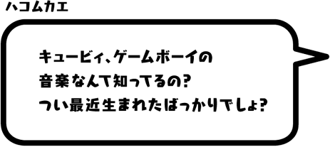 ハコムカエ：キュービィ、ゲームボーイの音楽なんて知ってるの？つい最近生まれたばっかりでしょ？