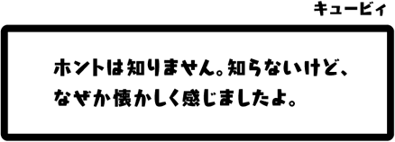 キュービィ：ホントは知りません。知らないけど、なぜか懐かしく感じましたよ。