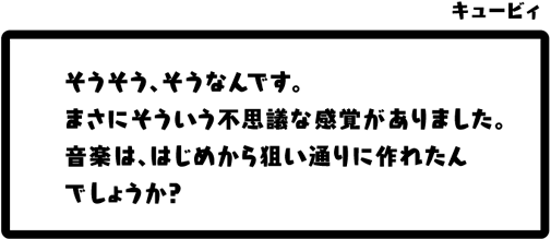 キュービィ：そうそう、そうなんです。まさにそういう不思議な感覚がありました。音楽は、はじめから狙い通りに作れたんでしょうか？