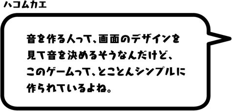 ハコムカエ：音を作る人って、画面のデザインを見て音を決めるそうなんだけど、このゲームって、とことんシンプルに作られているよね。