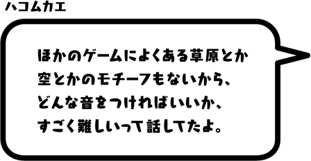 ハコムカエ：ほかのゲームによくある草原とか空とかのモチーフもないから、どんな音をつければいいか、すごく難しいって話してたよ。