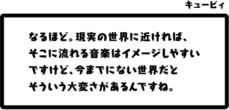 キュービィ：なるほど。現実の世界に近ければ、そこに流れる音楽はイメージしやすいですけど、今までにない世界だとそういう大変さがあるんですね。