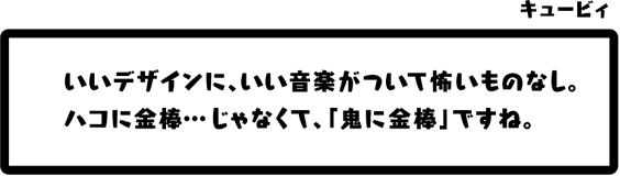 キュービィ：いいデザインに、いい音楽がついて怖いものなし。ハコに金棒…じゃなくて、「鬼に金棒」ですね。