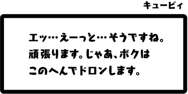 キュービィ：エッ…えーっと…そうですね。頑張ります。じゃあ、ボクはこのへんでドロンします。