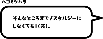 ハコミツハラ：そんなところまでノスタルジーにしなくても！（笑）。