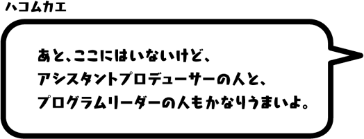 ハコムカエ：あと、ここにはいないけど、アシスタントプロデューサーの人と、プログラムリーダーの人もかなりうまいよ。