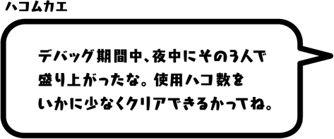 ハコムカエ：デバッグ期間中、夜中にその3人で盛り上がったな。使用ハコ数をいかに少なくクリアできるかってね。