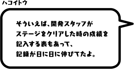 ハコイトウ：そういえば、開発スタッフがステージをクリアした時の成績を記入する表もあって、記録が日に日に伸びてたよ。