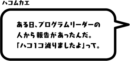 ハコムカエ：ある日、プログラムリーダーの人から報告があったんだ。「ハコ1コ減りましたよ」って。