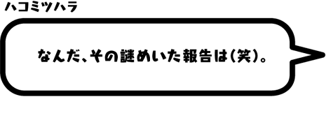 ハコミツハラ：なんだ、その謎めいた報告は（笑）。