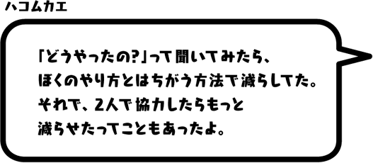 ハコムカエ：「どうやったの？」って聞いてみたら、ぼくのやり方とはちがう方法で減らしてた。それで、2人で協力したらもっと減らせたってこともあったよ。