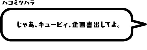 ハコミツハラ：じゃあ、キュービィ、企画書出してよ。