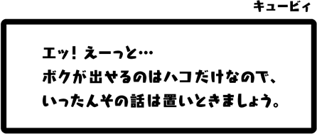 キュービィ：エッ！えーっと…ボクが出せるのはハコだけなので、いったんその話は置いときましょう。