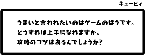 キュービィ：うまいと言われたいのはゲームのほうです。どうすれば上手になれますか。攻略のコツはあるんでしょうか？