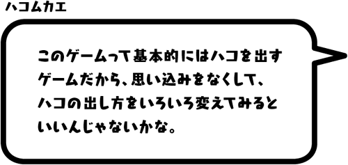 ハコムカエ：このゲームって基本的にはハコを出すゲームだから、思い込みをなくして、ハコの出し方をいろいろ変えてみるといいんじゃないかな。