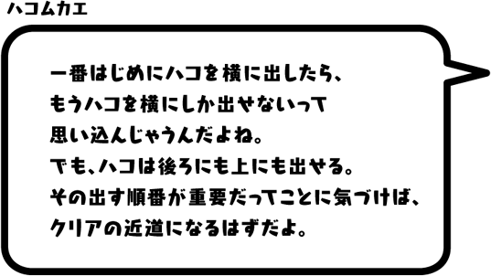 ハコムカエ：一番はじめにハコを横に出したら、もうハコを横にしか出せないって思い込んじゃうんだよね。でも、ハコは後ろにも上にも出せる。その出す順番が重要だってことに気づけば、クリアの近道になるはずだよ。