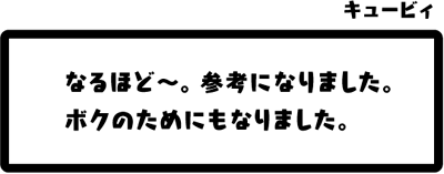 キュービィ：なるほど〜。参考になりました。ボクのためにもなりました。