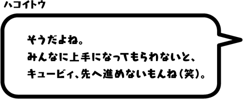 ハコイトウ：そうだよね。みんなに上手になってもらわないと、キュービィ、先へ進めないもんね（笑）。