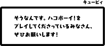 キュービィ：そうなんです。ハコボーイ！をプレイしてくださっているみなさん、ぜひお願いします！