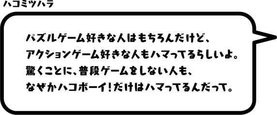 ハコミツハラ：パズルゲーム好きな人はもちろんだけど、アクションゲーム好きな人もハマってるらしいよ。驚くことに、普段ゲームをしない人も、なぜかハコボーイ！だけはハマってるんだって。