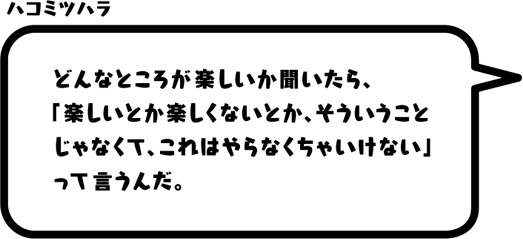 ハコミツハラ：どんなところが楽しいか聞いたら、「楽しいとか楽しくないとか、そういうことじゃなくて、これはやらなくちゃいけない」って言うんだ。