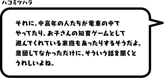 ハコミツハラ：それに、中高年の人たちが電車の中でやってたり、お子さんの知育ゲームとして遊んでくれている家庭もあったりするそうだよ。意図してなかっただけに、そういう話を聞くとうれしいよね。