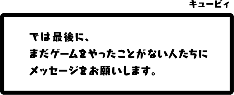 キュービィ：では最後に、まだゲームをやったことがない人たちにメッセージをお願いします。