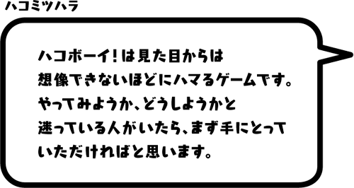 ハコミツハラ：ハコボーイ！は見た目からは想像できないほどにハマるゲームです。やってみようか、どうしようかと迷っている人がいたら、まず手にとっていただければと思います。