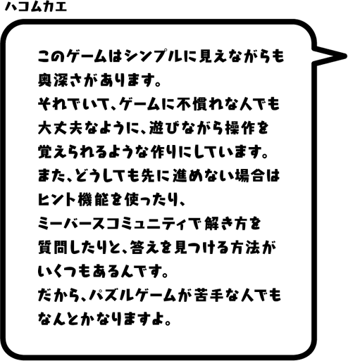 ハコムカエ：このゲームはシンプルに見えながらも奥深さがあります。それでいて、ゲームに不慣れな人でも大丈夫なように、遊びながら操作を覚えられるような作りにしています。また、どうしても先に進めない場合はヒント機能を使ったり、ミーバースコミュニティで解き方を質問したりと、答えを見つける方法がいくつもあるんです。だから、パズルゲームが苦手な人でもなんとかなりますよ。