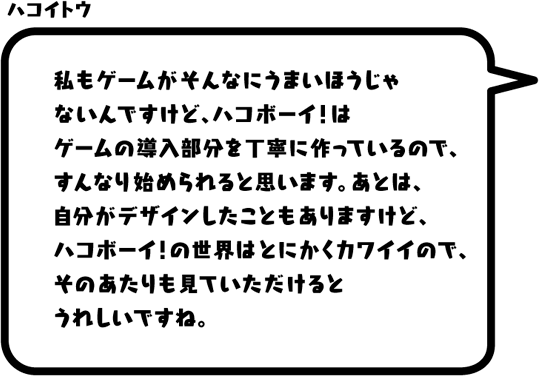 ハコイトウ：私もゲームがそんなにうまいほうじゃないんですけど、ハコボーイ！はゲームの導入部分を丁寧に作っているので、すんなり始められると思います。あとは、自分がデザインしたこともありますけど、ハコボーイ！の世界はとにかくカワイイので、そのあたりも見ていただけるとうれしいですね。