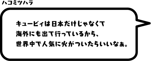 ハコミツハラ：キュービィは日本だけじゃなくて海外にも出て行っているから、世界中で人気に火がついたらいいなぁ。