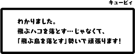 キュービィ：わかりました。飛ぶハコを落とす…じゃなくて、「飛ぶ鳥を落とす」勢いで頑張ります！