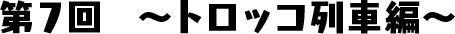 第7回　〜トロッコ列車編〜